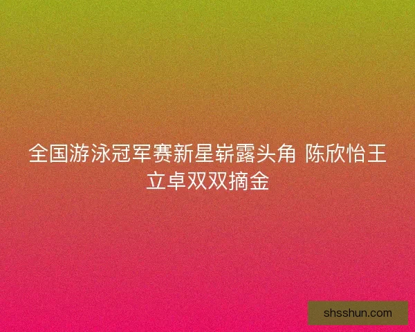 全国游泳冠军赛新星崭露头角 陈欣怡王立卓双双摘金