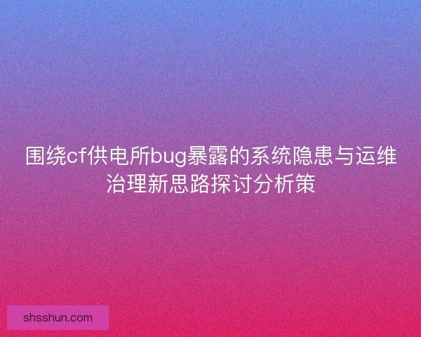 围绕cf供电所bug暴露的系统隐患与运维治理新思路探讨分析策