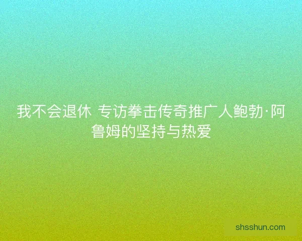 我不会退休 专访拳击传奇推广人鲍勃·阿鲁姆的坚持与热爱